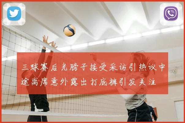 三球赛后光膀子接受采访引热议中途离席意外露出打底裤引发关注