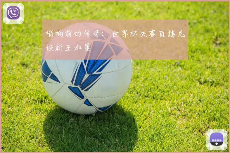 哨响前的传奇：世界杯决赛直播见证新王加冕