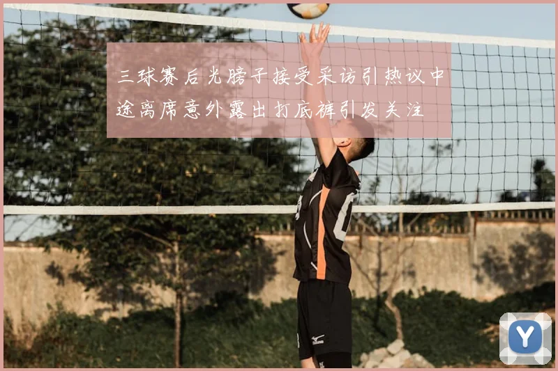 三球赛后光膀子接受采访引热议中途离席意外露出打底裤引发关注