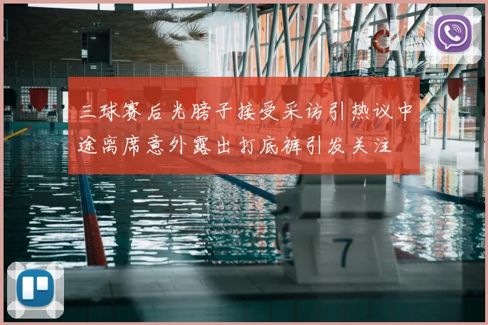 三球赛后光膀子接受采访引热议中途离席意外露出打底裤引发关注