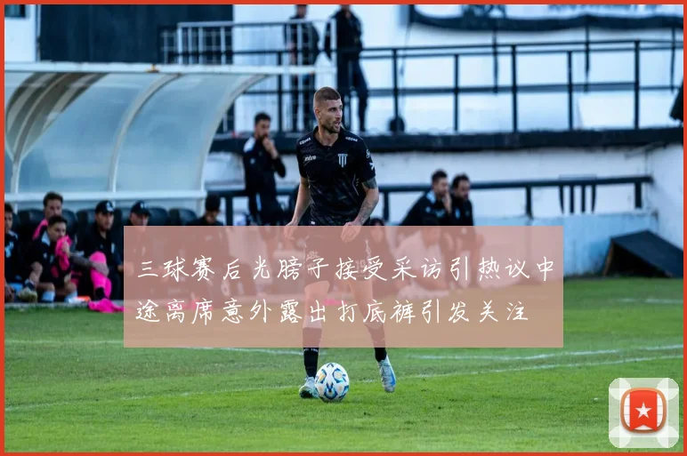 三球赛后光膀子接受采访引热议中途离席意外露出打底裤引发关注