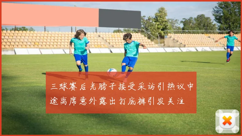三球赛后光膀子接受采访引热议中途离席意外露出打底裤引发关注