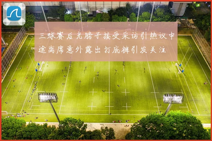 三球赛后光膀子接受采访引热议中途离席意外露出打底裤引发关注