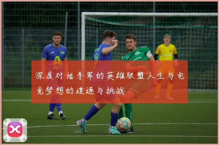 深度对话李军的英雄联盟人生与电竞梦想的追逐与挑战