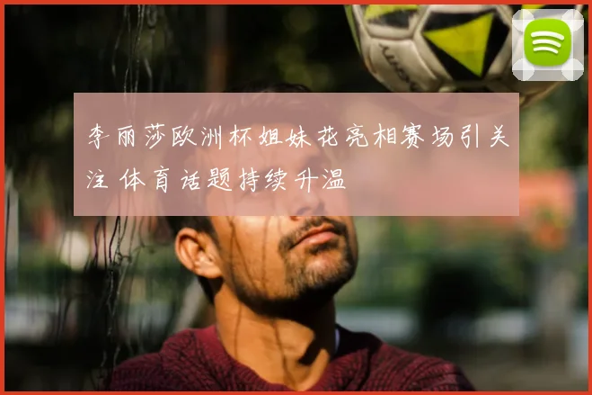 李丽莎欧洲杯姐妹花亮相赛场引关注 体育话题持续升温