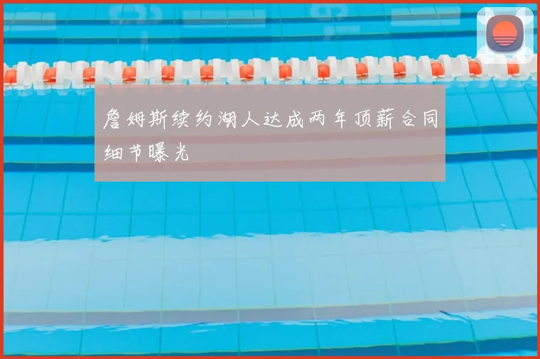 詹姆斯续约湖人达成两年顶薪合同细节曝光