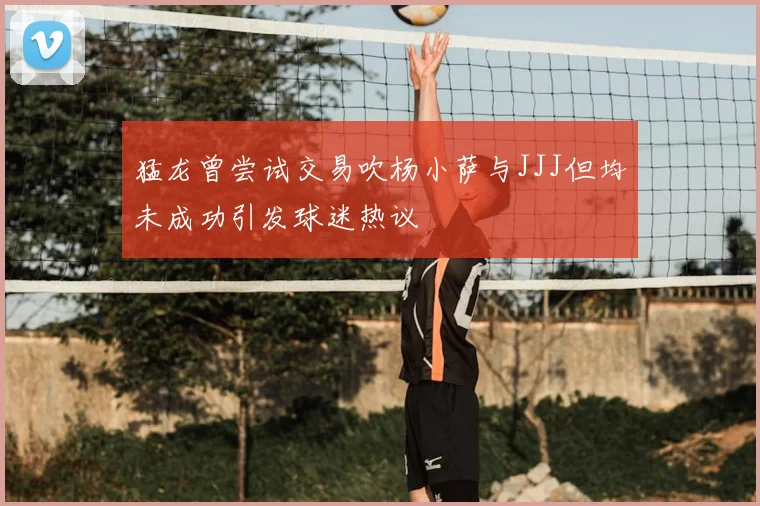 猛龙曾尝试交易吹杨小萨与JJJ但均未成功引发球迷热议