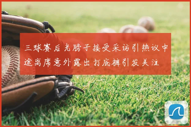 三球赛后光膀子接受采访引热议中途离席意外露出打底裤引发关注