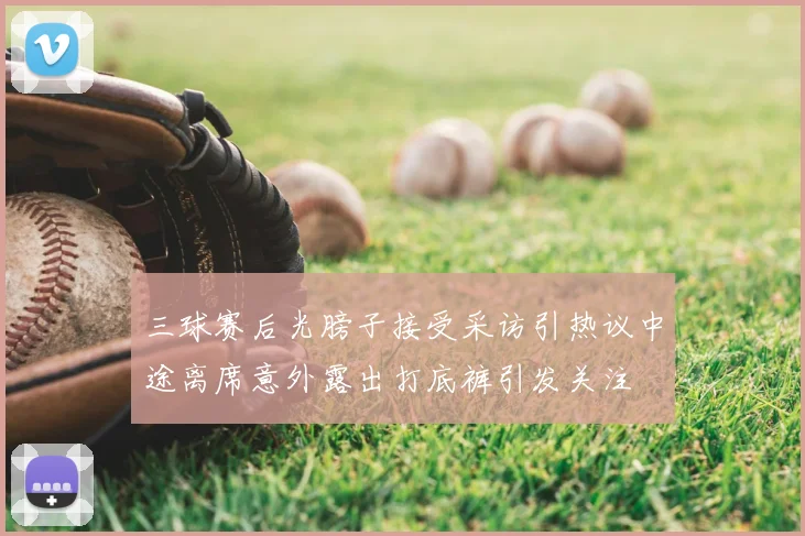 三球赛后光膀子接受采访引热议中途离席意外露出打底裤引发关注
