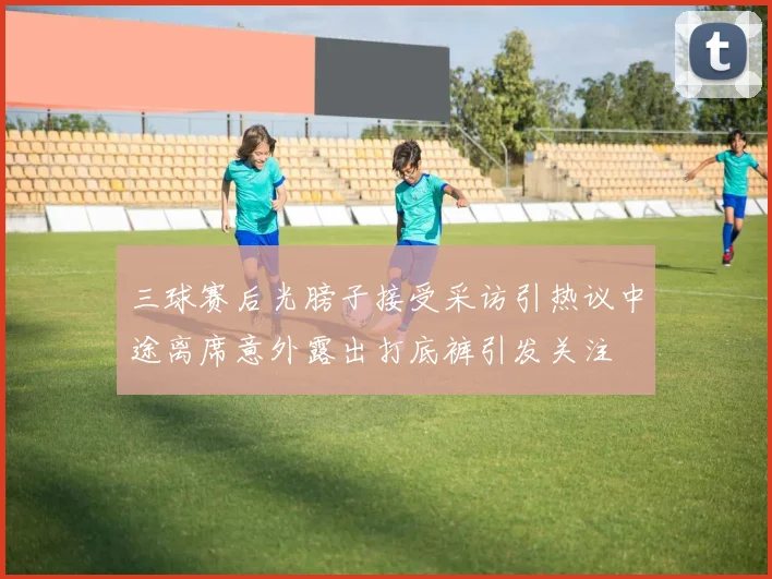 三球赛后光膀子接受采访引热议中途离席意外露出打底裤引发关注