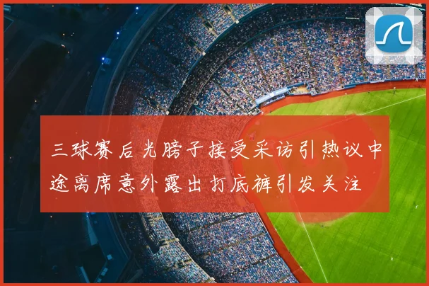 三球赛后光膀子接受采访引热议中途离席意外露出打底裤引发关注