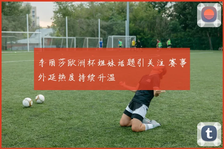 李丽莎欧洲杯姐妹话题引关注 赛事外延热度持续升温