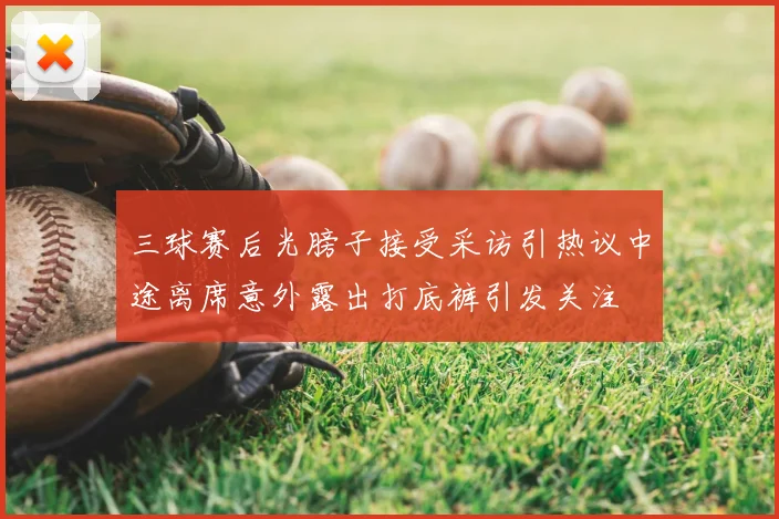 三球赛后光膀子接受采访引热议中途离席意外露出打底裤引发关注