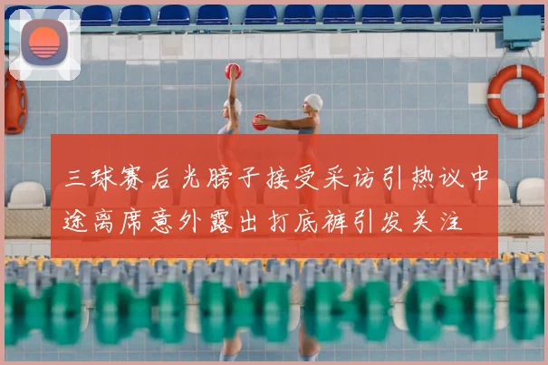 三球赛后光膀子接受采访引热议中途离席意外露出打底裤引发关注