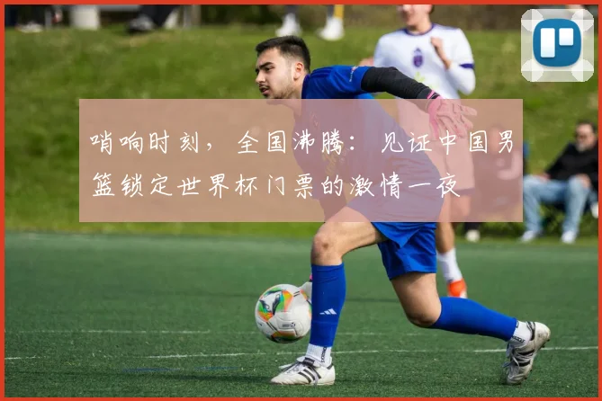 哨响时刻，全国沸腾：见证中国男篮锁定世界杯门票的激情一夜