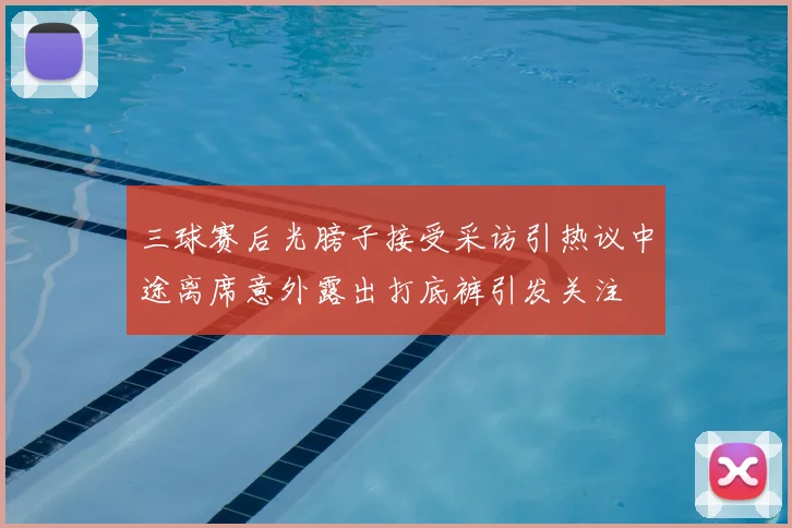 三球赛后光膀子接受采访引热议中途离席意外露出打底裤引发关注