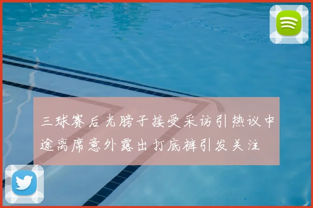 三球赛后光膀子接受采访引热议中途离席意外露出打底裤引发关注