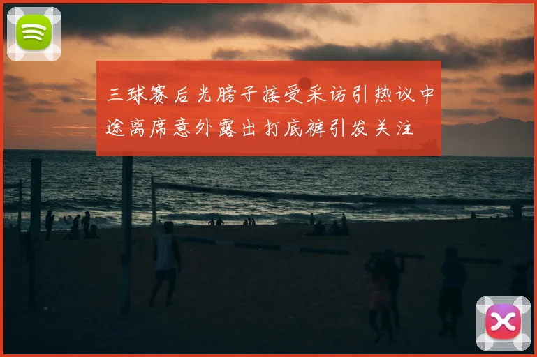 三球赛后光膀子接受采访引热议中途离席意外露出打底裤引发关注