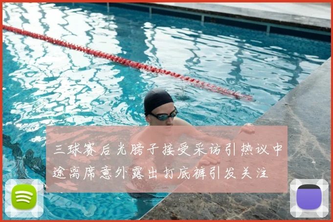 三球赛后光膀子接受采访引热议中途离席意外露出打底裤引发关注