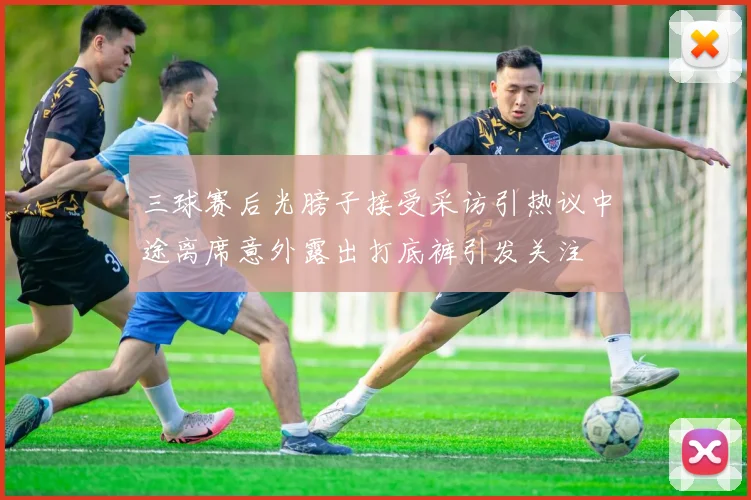 三球赛后光膀子接受采访引热议中途离席意外露出打底裤引发关注