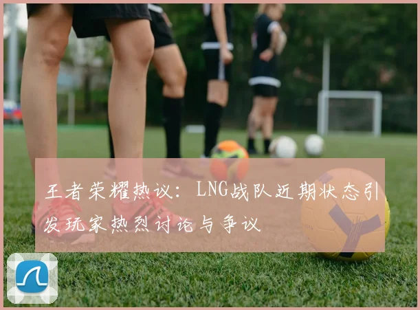 王者荣耀热议：LNG战队近期状态引发玩家热烈讨论与争议