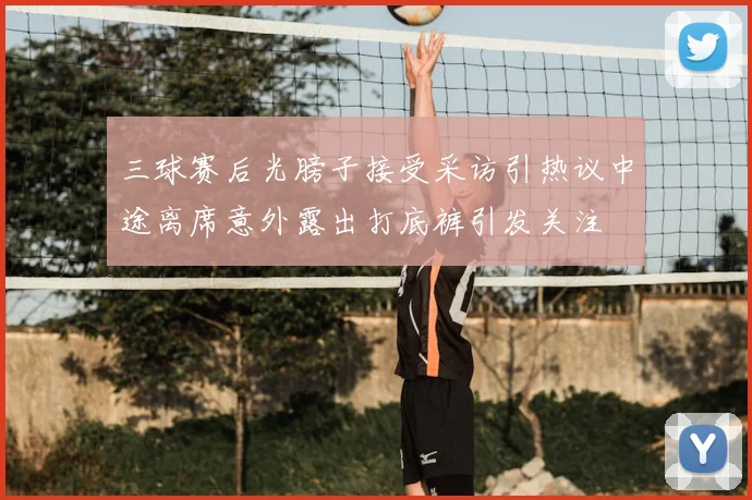 三球赛后光膀子接受采访引热议中途离席意外露出打底裤引发关注