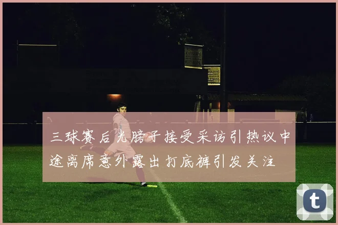 三球赛后光膀子接受采访引热议中途离席意外露出打底裤引发关注